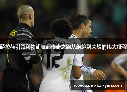 萨拉赫引领利物浦崛起传奇之路从绝境到荣耀的伟大征程